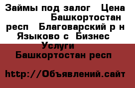 Займы под залог › Цена ­ 100 000 - Башкортостан респ., Благоварский р-н, Языково с. Бизнес » Услуги   . Башкортостан респ.